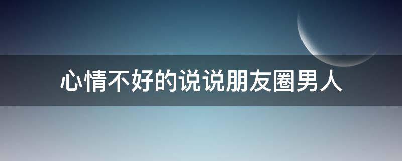 心情不好的说说朋友圈男人（心情不好的说说 男人）