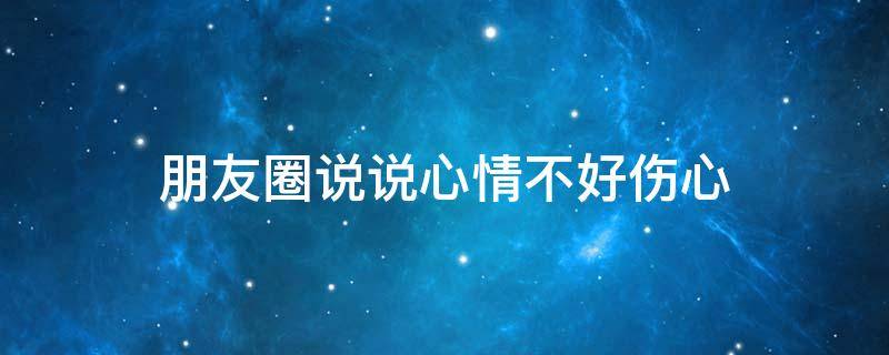朋友圈说说心情不好伤心（朋友圈说说心情不好短语）