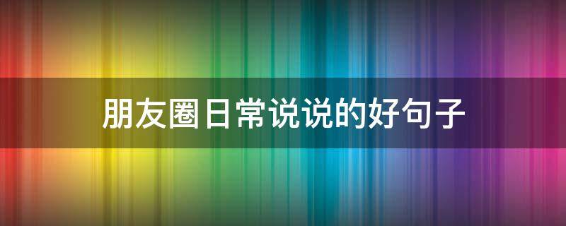 朋友圈日常说说的好句子（朋友圈日常说说的好句子大全）