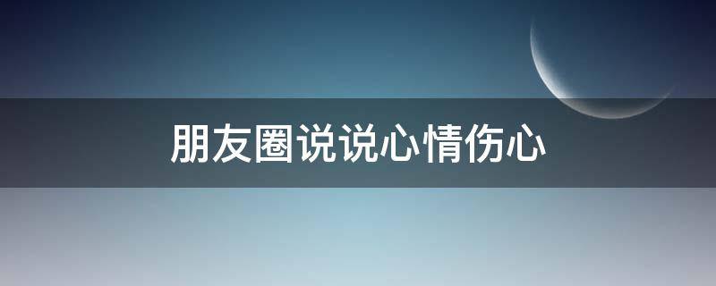 朋友圈说说心情伤心（朋友圈说说心情短语伤心）