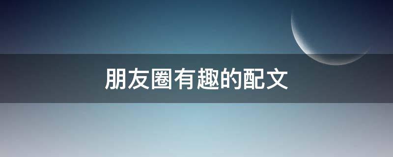 朋友圈有趣的配文（朋友圈有趣的配文短句）