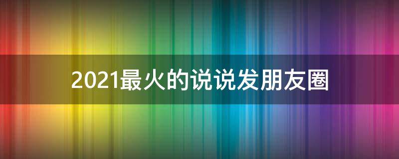 2021最火的说说发朋友圈（2021最火的说说句子）