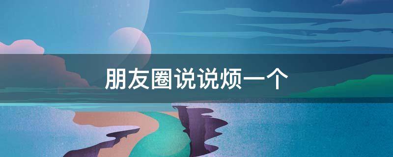 朋友圈说说烦一个（烦一个人的朋友圈）