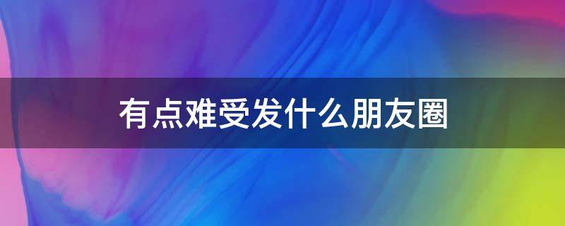 有点难受发什么朋友圈 有点难受发什么朋友圈说说