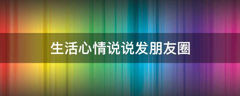 生活心情说说发朋友圈（生活心情说说发朋友圈的句子）