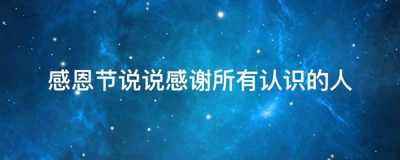 感恩节说说感谢所有认识的人（感恩节说说感谢所有认识的人的话）