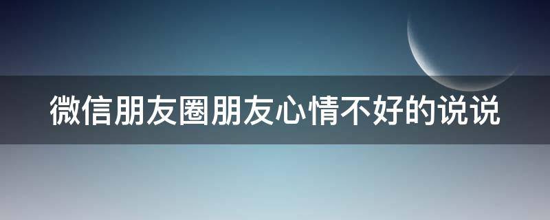 微信朋友圈朋友心情不好的说说 朋友圈心情不好说说心情