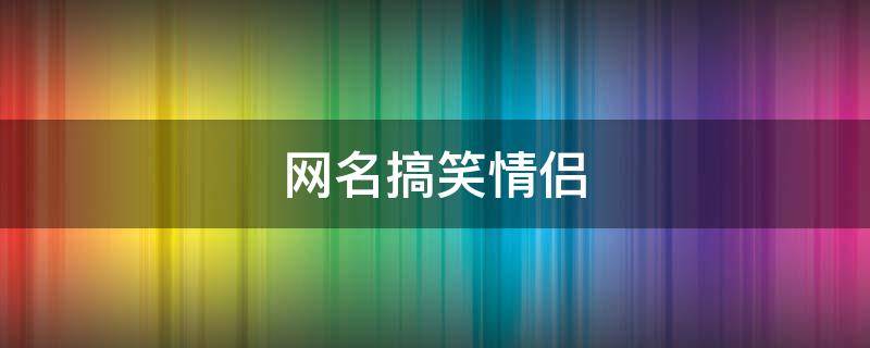 网名搞笑情侣（网名搞笑情侣cp组合的名字大全）
