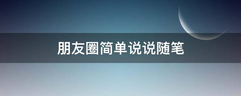 朋友圈简单说说随笔（朋友圈随心说说）