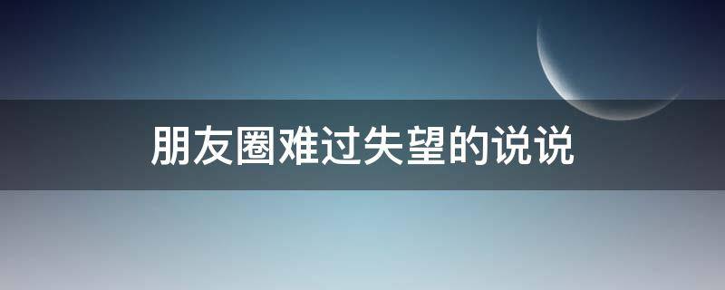 朋友圈难过失望的说说（难过又失望的朋友圈）