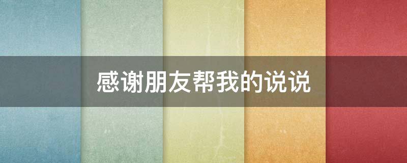 感谢朋友帮我的说说（感谢朋友给我帮忙的说说）