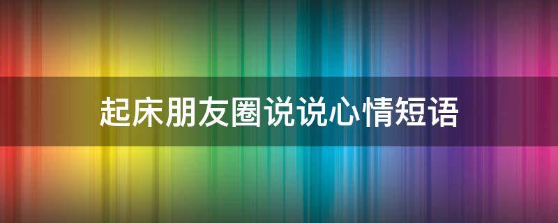 起床朋友圈说说心情短语（起床的朋友圈说说）