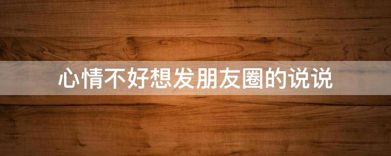 心情不好想发朋友圈的说说 心情不好想发朋友圈的句子