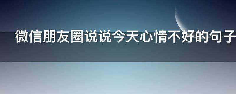 微信朋友圈说说今天心情不好的句子（微信朋友圈说说今天心情不好的句子图片）