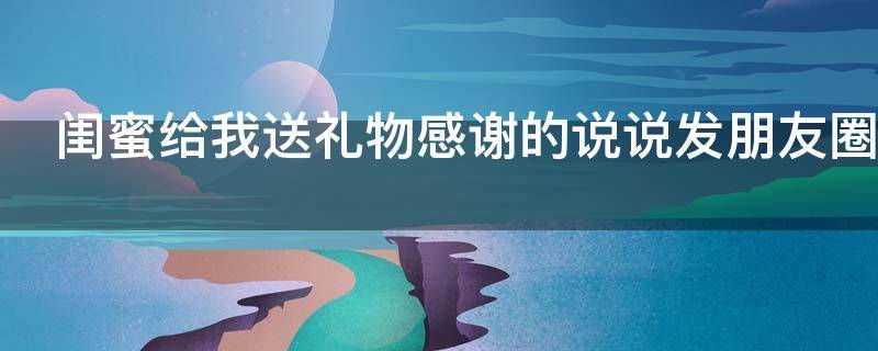 闺蜜给我送礼物感谢的说说发朋友圈（闺蜜给我送礼物感谢的说说发朋友圈感谢你陪我走过）