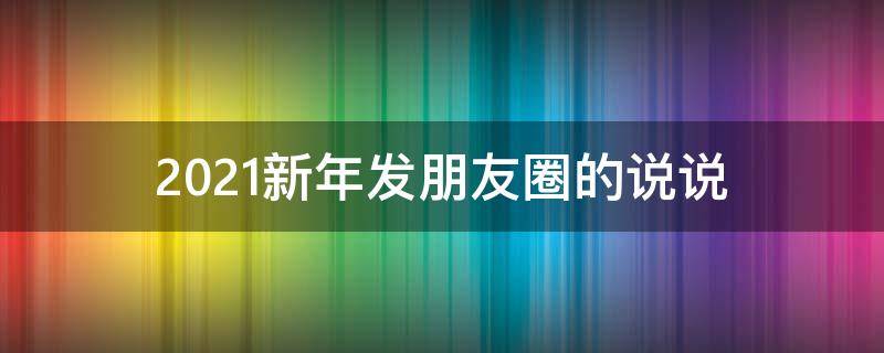 2021新年发朋友圈的说说（2021新年发朋友圈的说说句子）
