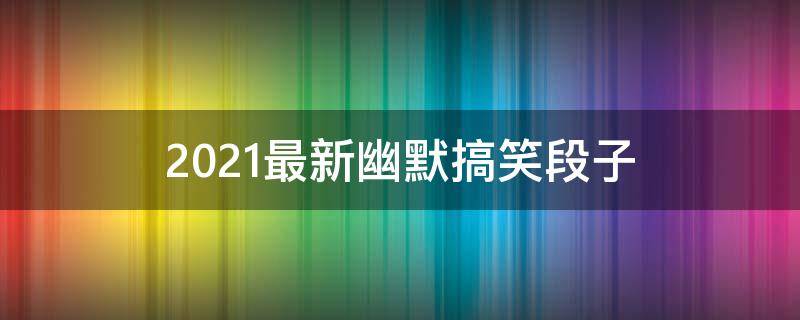 2021最新幽默搞笑段子（最新幽默搞笑段子10则 能把人笑趴了）