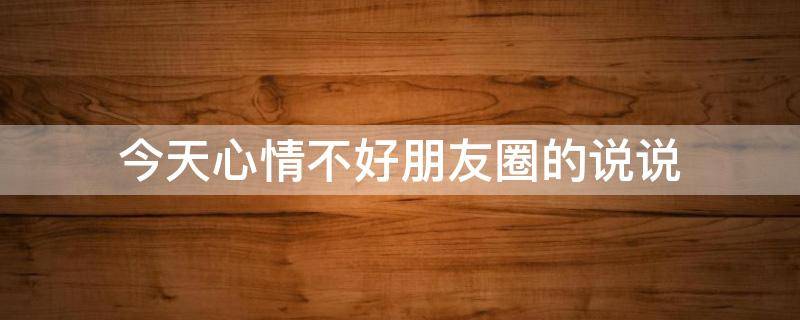 今天心情不好朋友圈的说说（今天心情不好朋友圈的说说怎么发）