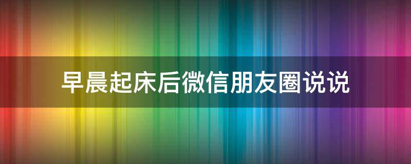早晨起床后微信朋友圈说说（早晨起床后微信朋友圈说说文案）