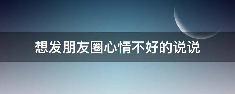 想发朋友圈心情不好的说说（想发朋友圈心情不好的说说图片）