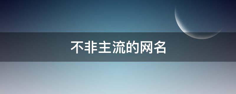 不非主流的网名（不非主流的网名女）