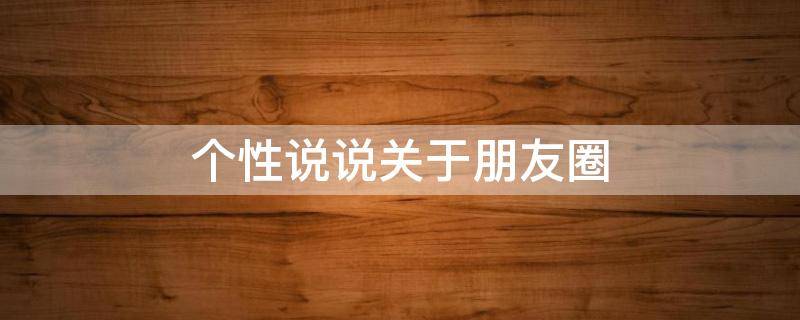 个性说说关于朋友圈 个性说说关于朋友圈的文案