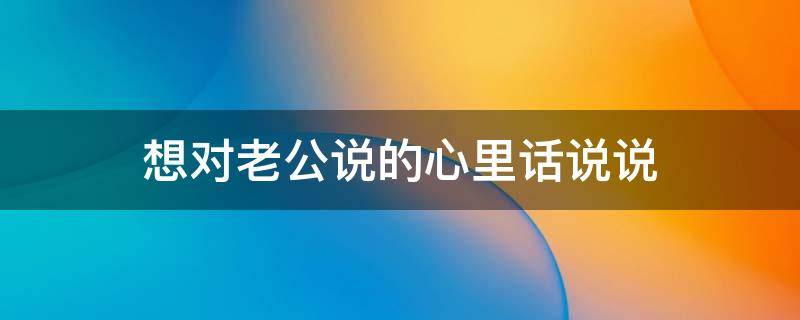 想对老公说的心里话说说（想对老公说句心里话）