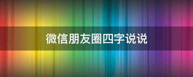 微信朋友圈四字说说（朋友圈四字说说大全）