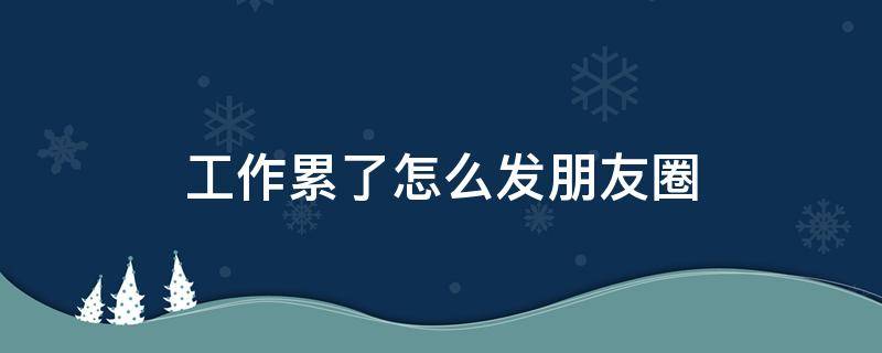 工作累了怎么发朋友圈（工作累了怎么发朋友圈图片）