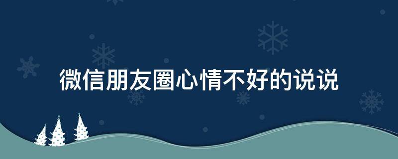 微信朋友圈心情不好的说说（微信朋友圈心情不好的软文）