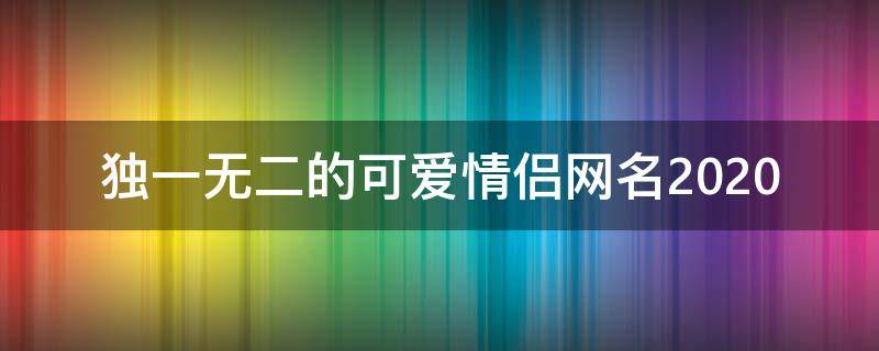 独一无二的可爱情侣网名2021 独一无二的可爱情侣网名2021女