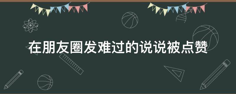 在朋友圈发难过的说说被点赞（在朋友圈发难过的说说被点赞怎么办）