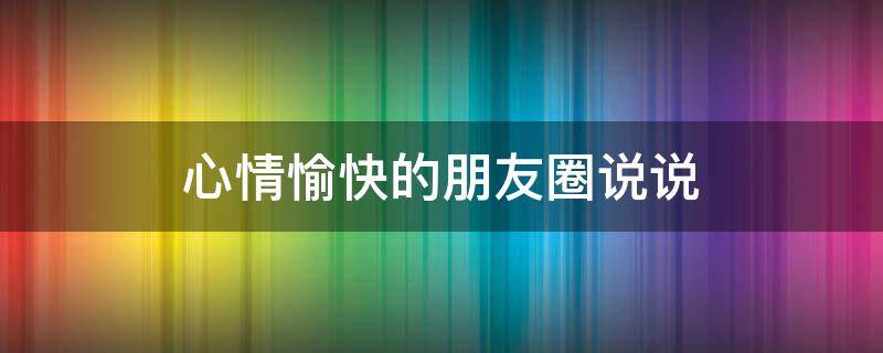 心情愉快的朋友圈说说（心情愉快的朋友圈说说短句）