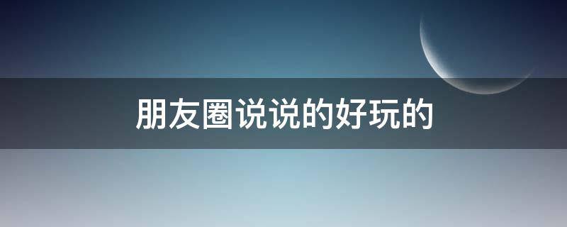 朋友圈说说的好玩的（朋友圈说说的好玩的文案）