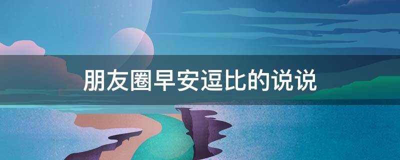 朋友圈早安逗比的说说 朋友圈早安逗比的说说句子