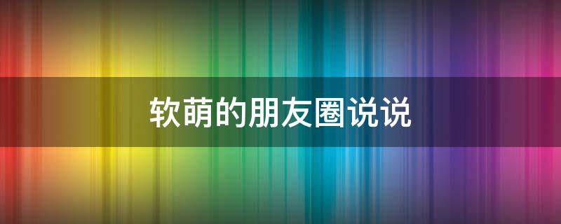 软萌的朋友圈说说（软萌的朋友圈说说句子）