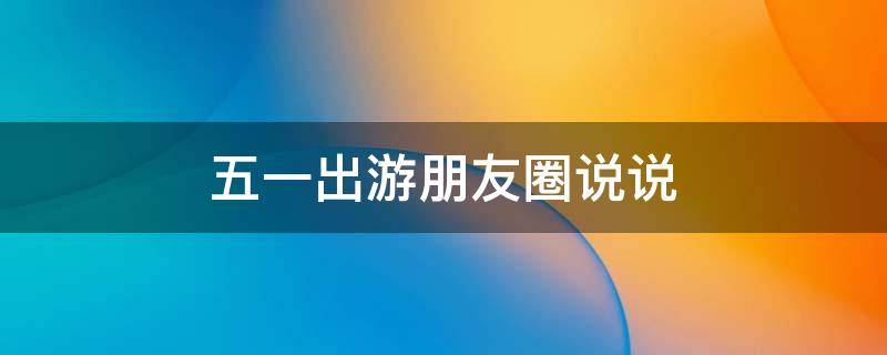 五一出游朋友圈说说（五一出游朋友圈说说简短）