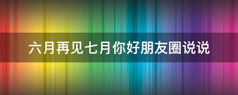 六月再见七月你好朋友圈说说（六月再见七月你好朋友圈说说文案）