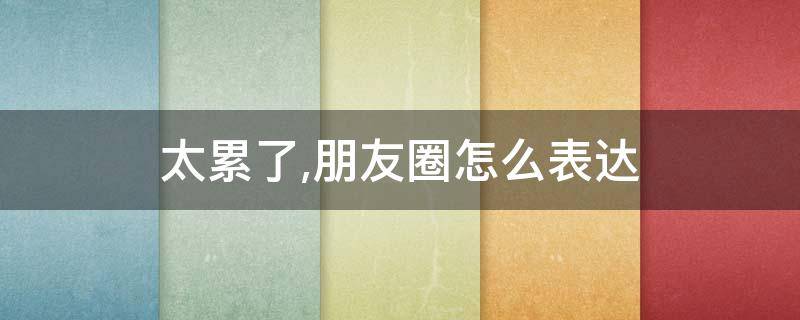 太累了,朋友圈怎么表达（带娃太累了,朋友圈怎么表达）