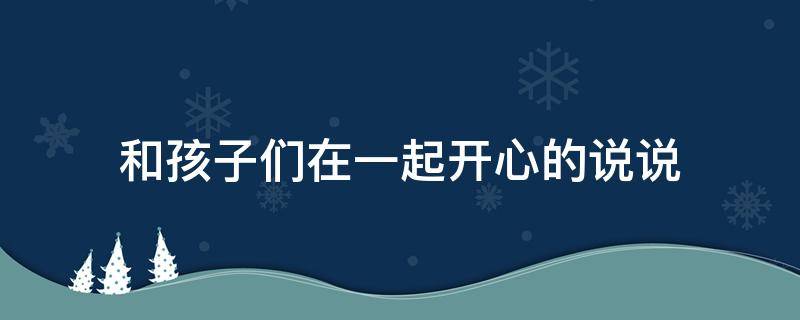 和孩子们在一起开心的说说 和孩子们在一起开心的说说短语