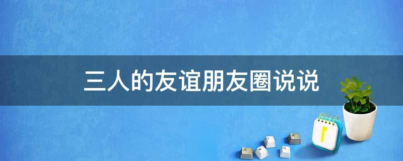 三人的友谊朋友圈说说 三人的友谊朋友圈说说搞笑
