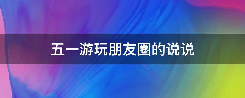 五一游玩朋友圈的说说 五一游玩朋友圈的说说怎么发