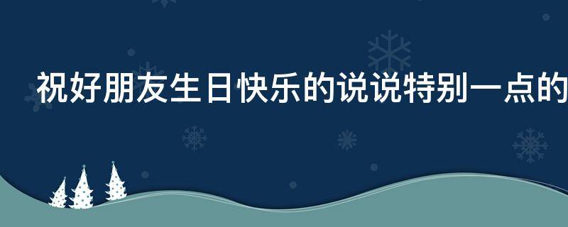 祝好朋友生日快乐的说说特别一点的 祝好朋友生日快乐的说说特别一点的文案