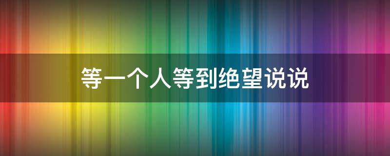 等一个人等到绝望说说（等一个人等到绝望说说短句）