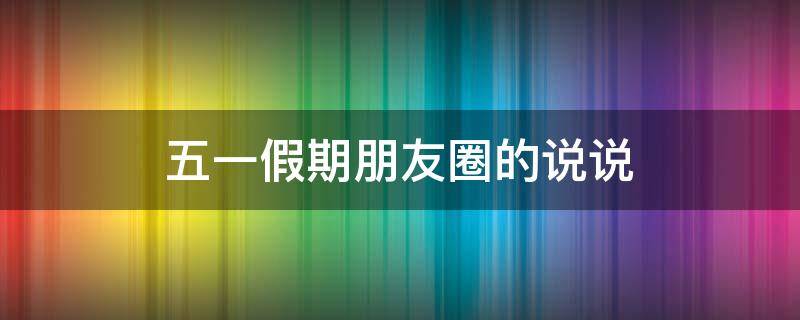 五一假期朋友圈的说说 五一假期朋友圈的说说怎么写