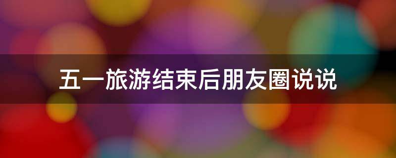 五一旅游结束后朋友圈说说 五一旅游结束的朋友圈说说