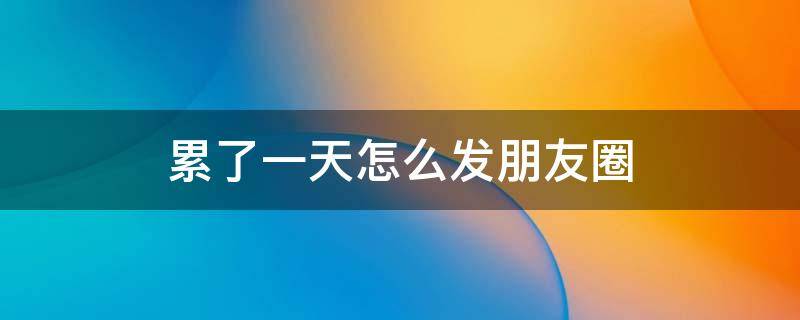 累了一天怎么发朋友圈 累了一天怎么发朋友圈幽默句子