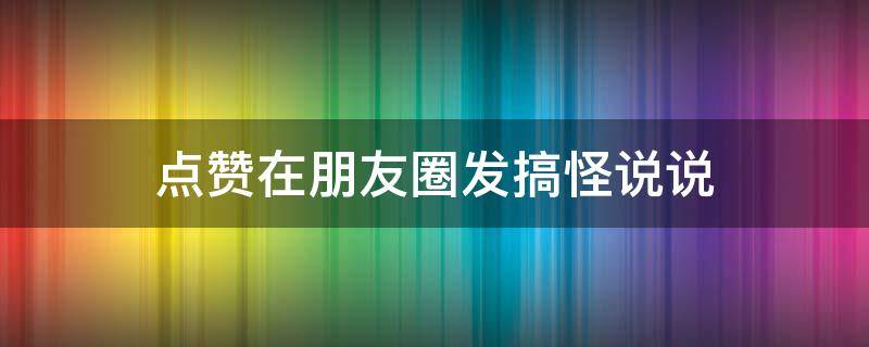 点赞在朋友圈发搞怪说说（点赞在朋友圈发搞怪说说怎么发）