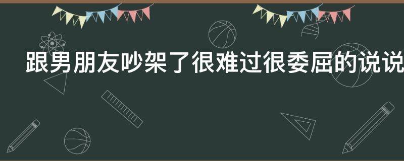 跟男朋友吵架了很难过很委屈的说说（跟男朋友吵架了很难过很委屈的句子）