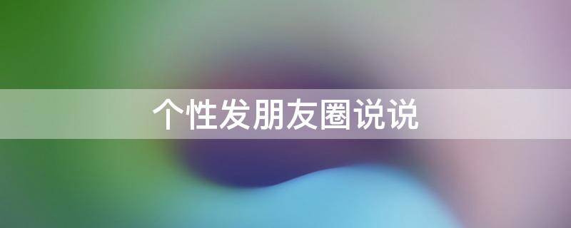 个性发朋友圈说说（个性朋友圈说说短语）